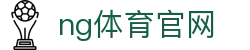 NG体育中国区官网 - 全站赛事直播平台 - NG SPORTS
